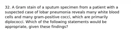 32. A Gram stain of a sputum specimen from a patient with a suspected case of lobar pneumonia reveals many white blood cells and many gram-positive cocci, which are primarily diplococci. Which of the following statements would be appropriate, given these findings?