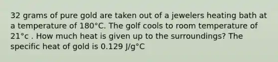 32 grams of pure gold are taken out of a jewelers heating bath at a temperature of 180°C. The golf cools to room temperature of 21°c . How much heat is given up to the surroundings? The specific heat of gold is 0.129 J/g°C