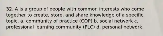 32. A is a group of people with common interests who come together to create, store, and share knowledge of a specific topic. a. community of practice (COP) b. social network c. professional learning community (PLC) d. personal network