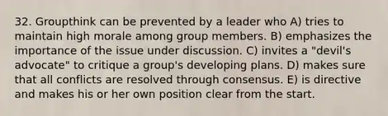 32. Groupthink can be prevented by a leader who A) tries to maintain high morale among group members. B) emphasizes the importance of the issue under discussion. C) invites a "devil's advocate" to critique a group's developing plans. D) makes sure that all conflicts are resolved through consensus. E) is directive and makes his or her own position clear from the start.