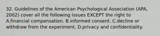 32. Guidelines of the American Psychological Association (APA, 2002) cover all the following issues EXCEPT the right to A.financial compensation. B.informed consent. C.decline or withdraw from the experiment. D.privacy and confidentiality.