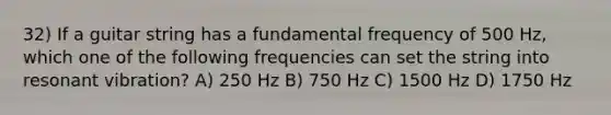 32) If a guitar string has a fundamental frequency of 500 Hz, which one of the following frequencies can set the string into resonant vibration? A) 250 Hz B) 750 Hz C) 1500 Hz D) 1750 Hz