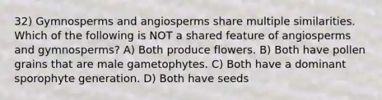 32) Gymnosperms and angiosperms share multiple similarities. Which of the following is NOT a shared feature of angiosperms and gymnosperms? A) Both produce flowers. B) Both have pollen grains that are male gametophytes. C) Both have a dominant sporophyte generation. D) Both have seeds