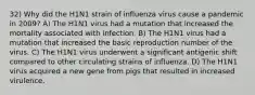 32) Why did the H1N1 strain of influenza virus cause a pandemic in 2009? A) The H1N1 virus had a mutation that increased the mortality associated with infection. B) The H1N1 virus had a mutation that increased the basic reproduction number of the virus. C) The H1N1 virus underwent a significant antigenic shift compared to other circulating strains of influenza. D) The H1N1 virus acquired a new gene from pigs that resulted in increased virulence.