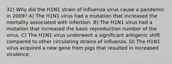 32) Why did the H1N1 strain of influenza virus cause a pandemic in 2009? A) The H1N1 virus had a mutation that increased the mortality associated with infection. B) The H1N1 virus had a mutation that increased the basic reproduction number of the virus. C) The H1N1 virus underwent a significant antigenic shift compared to other circulating strains of influenza. D) The H1N1 virus acquired a new gene from pigs that resulted in increased virulence.