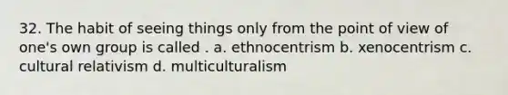 32. The habit of seeing things only from the point of view of one's own group is called . a. ethnocentrism b. xenocentrism c. cultural relativism d. multiculturalism