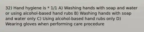 32) Hand hygiene is * 1/1 A) Washing hands with soap and water or using alcohol-based hand rubs B) Washing hands with soap and water only C) Using alcohol-based hand rubs only D) Wearing gloves when performing care procedure