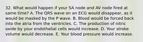 32. What would happen if your SA node and AV node fired at same time? A. The QRS wave on an ECG would disappear, as it would be masked by the P wave. B. Blood would be forced back into the atria from the ventricles. C. The production of nitric oxide by your endothelial cells would increase. D. Your stroke volume would decrease. E. Your blood pressure would increase.