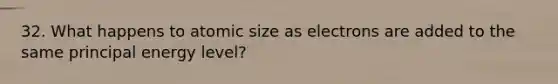 32. What happens to atomic size as electrons are added to the same principal energy level?