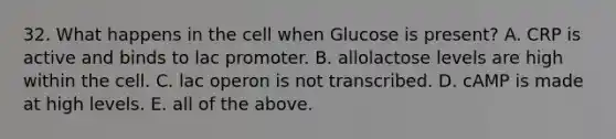 32. What happens in the cell when Glucose is present? A. CRP is active and binds to lac promoter. B. allolactose levels are high within the cell. C. lac operon is not transcribed. D. cAMP is made at high levels. E. all of the above.