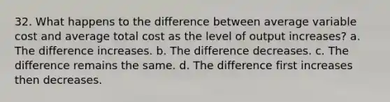 32. What happens to the difference between average variable cost and average total cost as the level of output increases? a. The difference increases. b. The difference decreases. c. The difference remains the same. d. The difference first increases then decreases.