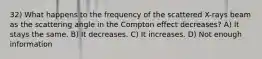 32) What happens to the frequency of the scattered X-rays beam as the scattering angle in the Compton effect decreases? A) It stays the same. B) It decreases. C) It increases. D) Not enough information