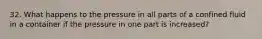 32. What happens to the pressure in all parts of a confined fluid in a container if the pressure in one part is increased?