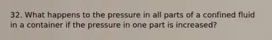 32. What happens to the pressure in all parts of a confined fluid in a container if the pressure in one part is increased?