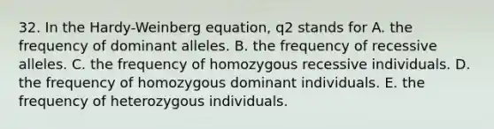 32. In the Hardy-Weinberg equation, q2 stands for A. the frequency of dominant alleles. B. the frequency of recessive alleles. C. the frequency of homozygous recessive individuals. D. the frequency of homozygous dominant individuals. E. the frequency of heterozygous individuals.