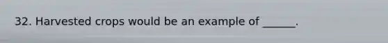 32. Harvested crops would be an example of ______.