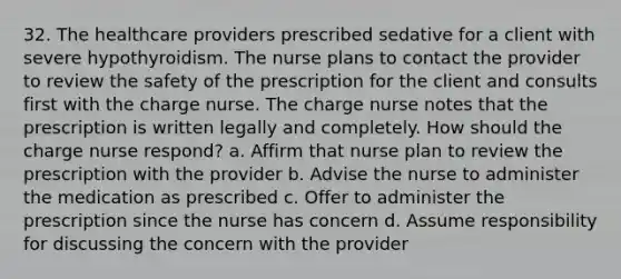 32. The healthcare providers prescribed sedative for a client with severe hypothyroidism. The nurse plans to contact the provider to review the safety of the prescription for the client and consults first with the charge nurse. The charge nurse notes that the prescription is written legally and completely. How should the charge nurse respond? a. Affirm that nurse plan to review the prescription with the provider b. Advise the nurse to administer the medication as prescribed c. Offer to administer the prescription since the nurse has concern d. Assume responsibility for discussing the concern with the provider