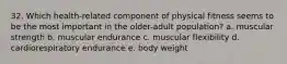 32. Which health-related component of physical fitness seems to be the most important in the older-adult population? a. muscular strength b. muscular endurance c. muscular flexibility d. cardiorespiratory endurance e. body weight