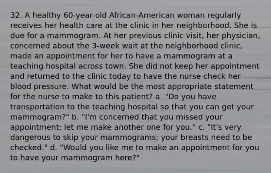 32. A healthy 60-year-old African-American woman regularly receives her health care at the clinic in her neighborhood. She is due for a mammogram. At her previous clinic visit, her physician, concerned about the 3-week wait at the neighborhood clinic, made an appointment for her to have a mammogram at a teaching hospital across town. She did not keep her appointment and returned to the clinic today to have the nurse check her blood pressure. What would be the most appropriate statement for the nurse to make to this patient? a. "Do you have transportation to the teaching hospital so that you can get your mammogram?" b. "I'm concerned that you missed your appointment; let me make another one for you." c. "It's very dangerous to skip your mammograms; your breasts need to be checked." d. "Would you like me to make an appointment for you to have your mammogram here?"