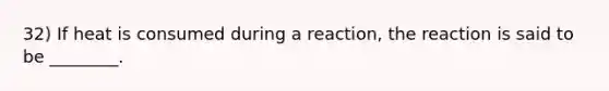 32) If heat is consumed during a reaction, the reaction is said to be ________.