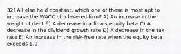 32) All else held constant, which one of these is most apt to increase the WACC of a levered firm? A) An increase in the weight of debt B) A decrease in a firm's equity beta C) A decrease in the dividend growth rate D) A decrease in the tax rate E) An increase in the risk-free rate when the equity beta exceeds 1.0