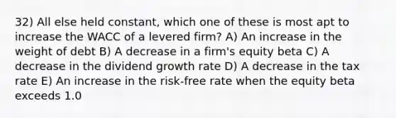 32) All else held constant, which one of these is most apt to increase the WACC of a levered firm? A) An increase in the weight of debt B) A decrease in a firm's equity beta C) A decrease in the dividend growth rate D) A decrease in the tax rate E) An increase in the risk-free rate when the equity beta exceeds 1.0