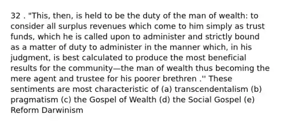 32 . "This, then, is held to be the duty of the man of wealth: to consider all surplus revenues which come to him simply as trust funds, which he is called upon to administer and strictly bound as a matter of duty to administer in the manner which, in his judgment, is best calculated to produce the most beneficial results for the community—the man of wealth thus becoming the mere agent and trustee for his poorer brethren .'' These sentiments are most characteristic of (a) transcendentalism (b) pragmatism (c) the Gospel of Wealth (d) the Social Gospel (e) Reform Darwinism