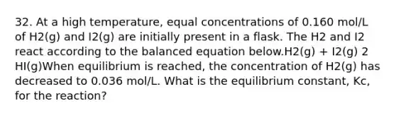 32. At a high temperature, equal concentrations of 0.160 mol/L of H2(g) and I2(g) are initially present in a flask. The H2 and I2 react according to the balanced equation below.H2(g) + I2(g) 2 HI(g)When equilibrium is reached, the concentration of H2(g) has decreased to 0.036 mol/L. What is the equilibrium constant, Kc, for the reaction?