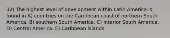 32) The highest level of development within Latin America is found in A) countries on the Caribbean coast of northern South America. B) southern South America. C) interior South America. D) Central America. E) Caribbean islands.