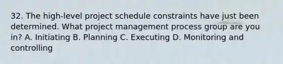 32. The high-level project schedule constraints have just been determined. What project management process group are you in? A. Initiating B. Planning C. Executing D. Monitoring and controlling