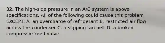 32. The high-side pressure in an A/C system is above specifications. All of the following could cause this problem EXCEPT: A. an overcharge of refrigerant B. restricted air flow across the condenser C. a slipping fan belt D. a broken compressor reed valve