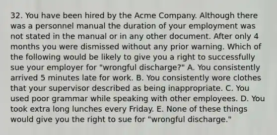 32. You have been hired by the Acme Company. Although there was a personnel manual the duration of your employment was not stated in the manual or in any other document. After only 4 months you were dismissed without any prior warning. Which of the following would be likely to give you a right to successfully sue your employer for "wrongful discharge?" A. You consistently arrived 5 minutes late for work. B. You consistently wore clothes that your supervisor described as being inappropriate. C. You used poor grammar while speaking with other employees. D. You took extra long lunches every Friday. E. None of these things would give you the right to sue for "wrongful discharge."