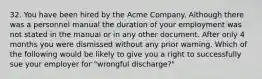 32. You have been hired by the Acme Company. Although there was a personnel manual the duration of your employment was not stated in the manual or in any other document. After only 4 months you were dismissed without any prior warning. Which of the following would be likely to give you a right to successfully sue your employer for "wrongful discharge?"