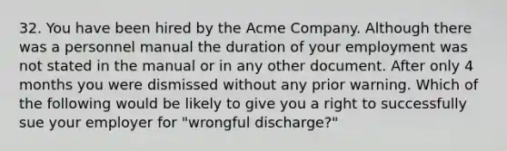 32. You have been hired by the Acme Company. Although there was a personnel manual the duration of your employment was not stated in the manual or in any other document. After only 4 months you were dismissed without any prior warning. Which of the following would be likely to give you a right to successfully sue your employer for "wrongful discharge?"