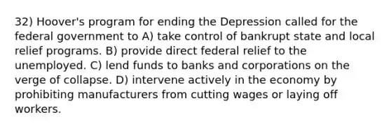 32) Hoover's program for ending the Depression called for the federal government to A) take control of bankrupt state and local relief programs. B) provide direct federal relief to the unemployed. C) lend funds to banks and corporations on the verge of collapse. D) intervene actively in the economy by prohibiting manufacturers from cutting wages or laying off workers.