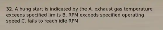 32. A hung start is indicated by the A. exhaust gas temperature exceeds specified limits B. RPM exceeds specified operating speed C. fails to reach idle RPM