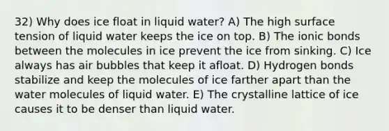 32) Why does ice float in liquid water? A) The high surface tension of liquid water keeps the ice on top. B) The ionic bonds between the molecules in ice prevent the ice from sinking. C) Ice always has air bubbles that keep it afloat. D) Hydrogen bonds stabilize and keep the molecules of ice farther apart than the water molecules of liquid water. E) The crystalline lattice of ice causes it to be denser than liquid water.