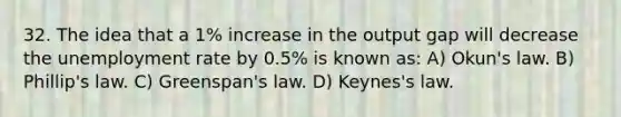 32. The idea that a 1% increase in the output gap will decrease the unemployment rate by 0.5% is known as: A) Okun's law. B) Phillip's law. C) Greenspan's law. D) Keynes's law.