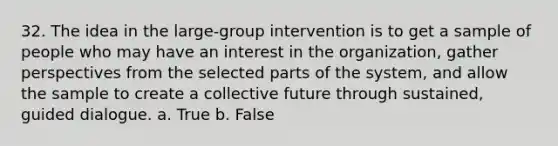 32. The idea in the large-group intervention is to get a sample of people who may have an interest in the organization, gather perspectives from the selected parts of the system, and allow the sample to create a collective future through sustained, guided dialogue. a. True b. False