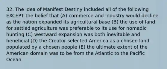 32. The idea of Manifest Destiny included all of the following EXCEPT the belief that (A) commerce and industry would decline as the nation expanded its agricultural base (B) the use of land for settled agriculture was preferable to its use for nomadic hunting (C) westward expansion was both inevitable and beneficial (D) the Creator selected America as a chosen land populated by a chosen people (E) the ultimate extent of the American domain was to be from the Atlantic to the Pacific Ocean