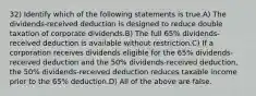 32) Identify which of the following statements is true.A) The dividends-received deduction is designed to reduce double taxation of corporate dividends.B) The full 65% dividends-received deduction is available without restriction.C) If a corporation receives dividends eligible for the 65% dividends-received deduction and the 50% dividends-received deduction, the 50% dividends-received deduction reduces taxable income prior to the 65% deduction.D) All of the above are false.