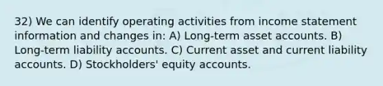 32) We can identify operating activities from income statement information and changes in: A) Long-term asset accounts. B) Long-term liability accounts. C) Current asset and current liability accounts. D) Stockholders' equity accounts.