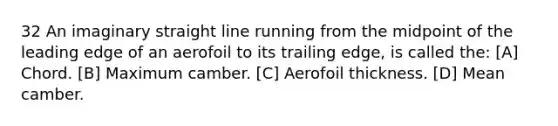 32 An imaginary straight line running from the midpoint of the leading edge of an aerofoil to its trailing edge, is called the: [A] Chord. [B] Maximum camber. [C] Aerofoil thickness. [D] Mean camber.