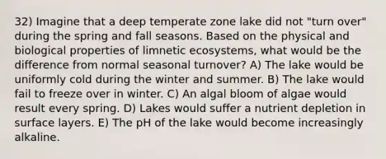 32) Imagine that a deep temperate zone lake did not "turn over" during the spring and fall seasons. Based on the physical and biological properties of limnetic ecosystems, what would be the difference from normal seasonal turnover? A) The lake would be uniformly cold during the winter and summer. B) The lake would fail to freeze over in winter. C) An algal bloom of algae would result every spring. D) Lakes would suffer a nutrient depletion in surface layers. E) The pH of the lake would become increasingly alkaline.