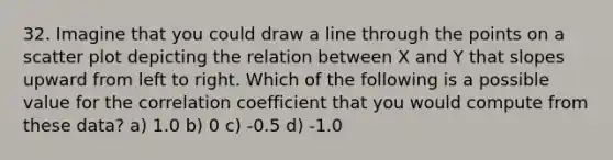 32. Imagine that you could draw a line through the points on a scatter plot depicting the relation between X and Y that slopes upward from left to right. Which of the following is a possible value for the correlation coefficient that you would compute from these data? a) 1.0 b) 0 c) -0.5 d) -1.0