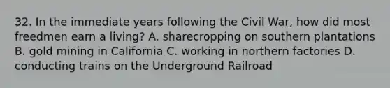 32. In the immediate years following the Civil War, how did most freedmen earn a living? A. sharecropping on southern plantations B. gold mining in California C. working in northern factories D. conducting trains on the Underground Railroad