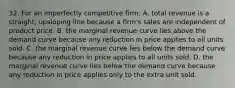 32. For an imperfectly competitive firm: A. total revenue is a straight, upsloping line because a firm's sales are independent of product price. B. the marginal revenue curve lies above the demand curve because any reduction in price applies to all units sold. C. the marginal revenue curve lies below the demand curve because any reduction in price applies to all units sold. D. the marginal revenue curve lies below the demand curve because any reduction in price applies only to the extra unit sold.