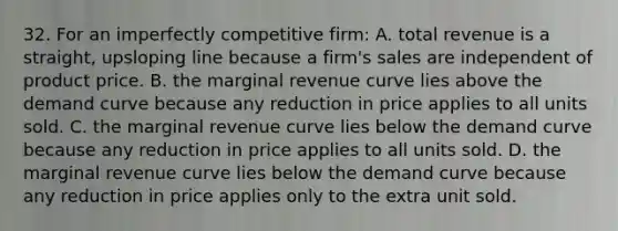 32. For an imperfectly competitive firm: A. total revenue is a straight, upsloping line because a firm's sales are independent of product price. B. the marginal revenue curve lies above the demand curve because any reduction in price applies to all units sold. C. the marginal revenue curve lies below the demand curve because any reduction in price applies to all units sold. D. the marginal revenue curve lies below the demand curve because any reduction in price applies only to the extra unit sold.