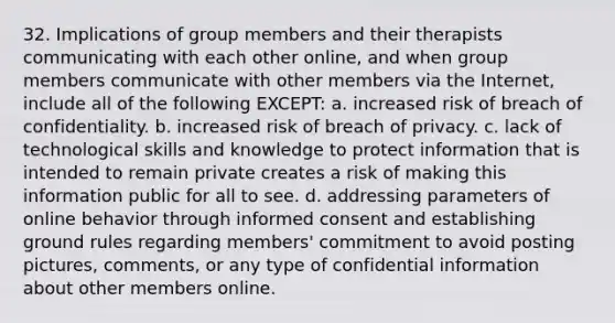 32. Implications of group members and their therapists communicating with each other online, and when group members communicate with other members via the Internet, include all of the following EXCEPT: a. increased risk of breach of confidentiality. b. increased risk of breach of privacy. c. lack of technological skills and knowledge to protect information that is intended to remain private creates a risk of making this information public for all to see. d. addressing parameters of online behavior through informed consent and establishing ground rules regarding members' commitment to avoid posting pictures, comments, or any type of confidential information about other members online.