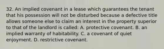 32. An implied covenant in a lease which guarantees the tenant that his possession will not be disturbed because a defective title allows someone else to claim an interest in the property superior to that of the landlord is called: A. protective covenant. B. an implied warranty of habitability. C. a covenant of quiet enjoyment. D. restrictive covenant.